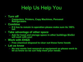 Help Us Help You Turn off Computers, Printers, Copy Machines, Personal Refrigerators Combine If it has to remain in operation please make sure its 100% full Take advantage of other space Ask for hood and storage space in other buildings BioSci will work with you! Work with EH&S Free chemical disposal to clear out those fume hoods Let us know No one wants lost research or equipment so please work to let us know so we can help meet your needs. 
