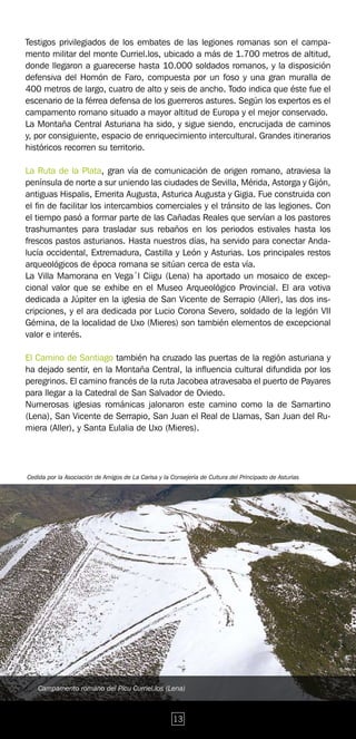 Testigos privilegiados de los embates de las legiones romanas son el campa-
mento militar del monte Curriel.los, ubicado a más de 1.700 metros de altitud,
donde llegaron a guarecerse hasta 10.000 soldados romanos, y la disposición
defensiva del Homón de Faro, compuesta por un foso y una gran muralla de
400 metros de largo, cuatro de alto y seis de ancho. Todo indica que éste fue el
escenario de la férrea defensa de los guerreros astures. Según los expertos es el
campamento romano situado a mayor altitud de Europa y el mejor conservado.
La Montaña Central Asturiana ha sido, y sigue siendo, encrucijada de caminos
y, por consiguiente, espacio de enriquecimiento intercultural. Grandes itinerarios
históricos recorren su territorio.

La Ruta de la Plata, gran vía de comunicación de origen romano, atraviesa la
península de norte a sur uniendo las ciudades de Sevilla, Mérida, Astorga y Gijón,
antiguas Hispalis, Emerita Augusta, Asturica Augusta y Gigia. Fue construida con
el fin de facilitar los intercambios comerciales y el tránsito de las legiones. Con
el tiempo pasó a formar parte de las Cañadas Reales que servían a los pastores
trashumantes para trasladar sus rebaños en los periodos estivales hasta los
frescos pastos asturianos. Hasta nuestros días, ha servido para conectar Anda-
lucía occidental, Extremadura, Castilla y León y Asturias. Los principales restos
arqueológicos de época romana se sitúan cerca de esta vía.
La Villa Mamorana en Vega´l Ciigu (Lena) ha aportado un mosaico de excep-
cional valor que se exhibe en el Museo Arqueológico Provincial. El ara votiva
dedicada a Júpiter en la iglesia de San Vicente de Serrapio (Aller), las dos ins-
cripciones, y el ara dedicada por Lucio Corona Severo, soldado de la legión VII
Gémina, de la localidad de Uxo (Mieres) son también elementos de excepcional
valor e interés.

El Camino de Santiago también ha cruzado las puertas de la región asturiana y
ha dejado sentir, en la Montaña Central, la influencia cultural difundida por los
peregrinos. El camino francés de la ruta Jacobea atravesaba el puerto de Payares
para llegar a la Catedral de San Salvador de Oviedo.
Numerosas iglesias románicas jalonaron este camino como la de Samartino
(Lena), San Vicente de Serrapio, San Juan el Real de Llamas, San Juan del Ru-
miera (Aller), y Santa Eulalia de Uxo (Mieres).




fCedida por la Asociación de Amigos de La Carisa y la Consejería de Cultura del Principado de Asturias




    Campamento romano del Picu Curriel.los (Lena)



                                                       13
 