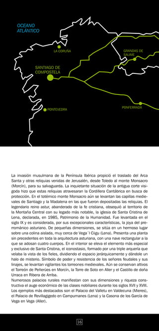 La invasión musulmana de la Península Ibérica propició el traslado del Arca
Santa y otras reliquias venidas de Jerusalén, desde Toledo al monte Monsacro
(Morcín), para su salvaguarda. La inquietante situación de la antigua corte visi-
goda hizo que estas reliquias atravesaran la Cordillera Cantábrica en busca de
protección. En el totémico monte Monsacro aún se levantan las capillas medie-
vales de Santiago y la Madalena en las que fueron depositadas las reliquias. El
legendario reino astur, abanderado de la fe cristiana, obsequió al territorio de
la Montaña Central con su legado más notable, la iglesia de Santa Cristina de
Lena, declarada, en 1985, Patrimonio de la Humanidad. Fue levantada en el
siglo IX y es considerada, por sus excepcionales características, la joya del pre-
rrománico asturiano. De pequeñas dimensiones, se sitúa en un hermoso lugar
sobre una colina aislada, muy cerca de Vega´l Ciigu (Lena). Presenta una planta
sin precedentes en toda la arquitectura asturiana, con una nave rectangular a la
que se adosan cuatro cuerpos. En el interior se eleva el elemento más especial
y exclusivo de Santa Cristina, el iconostasio, formado por una triple arquería que
velaba la vista de los fieles, dividiendo el espacio jerárquicamente y dándole un
halo de misterio. Símbolo de poder y resistencia de los señores feudales y sus
linajes, se levantan vigilantes los torreones medievales. Aún se conservan altivos
el Torreón de Peñerúes en Morcín, la Torre de Soto en Aller y el Castillo de doña
Urraca en Ribera de Arriba.
Numerosos palacios rurales manifiestan con sus dimensiones y riqueza cons-
tructiva el auge económico de las clases nobiliares durante los siglos XVII y XVIII.
Los ejemplos más destacados son el Palacio del Valletu en Valdecuna (Mieres),
el Palacio de Revillagigedo en Campumanes (Lena) y la Casona de los García de
Vega en Vega (Aller).




                                        16
 