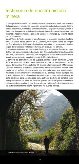 testimonio de nuestra historia
minera
El paisaje de la Montaña Central combina sus bellezas naturales con muestras
de las pasadas, y en algunos casos aún presentes, actividades mineras. Escom-
breras, bocaminas, castilletes, barriadas obreras... salpican el paisaje y llevan al
visitante a la época de la industrialización de la que fueron protagonistas, per-
mitiéndole hacer un recorrido por el día a día de los mineros, su entorno laboral
y su vida cotidiana.
Así, el Val.le de Turón atesora el pozo Figaredo, el reseñable chalet de los Figa-
redo, Las Casas de los Jardines en la Cuadriella, el chalet de Rafael del Riego o
los Cuarteles viejos de Repipe, destinados a viviendas, en unos casos, de altos
cargos de la Sociedad Hulleras de Turón y, en otros, de los obreros.
El edificio de la Hullera, el lavadero de Sovilla y el poblado de Santa Cruz cerca
de Uxo; los pozos mineros de Santiago, San Antonio, San Fernando, San Jorge,
San José, San Nicolás, Monsacro, Tres Amigos; Las Minas de Rioseco en Riosa,
son otras muestras del pasado industrial de Montaña Central.
El conjunto del poblado minero de Bustiello, declarado Bien de Interés Cultural
(BIC), en el ámbito del Patrimonio Industrial, supone un ejemplo único en As-
turias. Construido a finales del siglo XlX gracias a la iniciativa del II Marqués de
Comillas, simboliza el llamado paternalismo industrial histórico, ideado como
capital de un soñado concejo minero que abarcaría todas sus propiedades, y
destinado a unos obreros que inspirados por su ideología fueran ejemplo para
el resto, alejados de la influencia de los sindicatos, obreros reivindicativos y por
tanto peligrosos para sus intereses como patrono. Bustiello se concibió como
un espacio dotado de todos los servicios que sus residentes pudieran necesitar,
incluso poseía su propia moneda de uso interno. La intención de estas iniciativas
era evitar el absentismo laboral y premiar a los buenos obreros.




   Ruta Minera de la Esperanza (Morcín)



                                          19
 