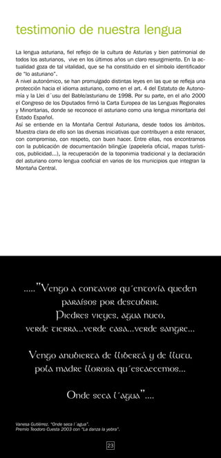 testimonio de nuestra lengua
La lengua asturiana, fiel reflejo de la cultura de Asturias y bien patrimonial de
todos los asturianos, vive en los últimos años un claro resurgimiento. En la ac-
tualidad goza de tal vitalidad, que se ha constituido en el símbolo identificador
de “lo asturiano”.
A nivel autonómico, se han promulgado distintas leyes en las que se refleja una
protección hacia el idioma asturiano, como en el art. 4 del Estatuto de Autono-
mía y la Llei d´usu del Bable/asturianu de 1998. Por su parte, en el año 2000
el Congreso de los Diputados firmó la Carta Europea de las Lenguas Regionales
y Minoritarias, donde se reconoce el asturiano como una lengua minoritaria del
Estado Español.
Así se entiende en la Montaña Central Asturiana, desde todos los ámbitos.
Muestra clara de ello son las diversas iniciativas que contribuyen a este renacer,
con compromiso, con respeto, con buen hacer. Entre ellas, nos encontramos
con la publicación de documentación bilingüe (papelería oficial, mapas turísti-
cos, publicidad...), la recuperación de la toponimia tradicional y la declaración
del asturiano como lengua cooficial en varios de los municipios que integran la
Montaña Central.




    .....”Vengo a contavos qu´entovía queden
              paraísos por descubrir.
            Piedres vieyes, agua nueo,
     verde tierra...verde casa...verde sangre...

      Vengo anubierta de llibertá y de llutu,
       pola madre llorosa qu´escaecemos...

                        Onde seca l´agua”....

Vanesa Gutiérrez. “Onde seca l´agua”.
Premio Teodoro Cuesta 2003 con “La danza la yebra”.


                                            23
 