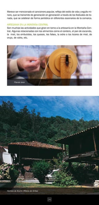 Merece ser mencionado el cancionero popular, reflejo del estilo de vida y orgullo mi-
nero, que se transmite de generación en generación a través de los festivales de to-
nada, que se celebran de forma periódica en diferentes escenarios de la comarca.

ARTESANIA EN LA MONTAÑA CENTRAL
Son muchas las actividades que giran en torno a la artesanía en la Montaña Cen-
tral. Algunas relacionadas con los alimentos como el cordero, el pan de escanda,
la miel, los embutidos, los quesos, les fabes, la sidra o los licores de miel, de
orujo, de sidra, etc.




       Filando lana




Horreos de Bueño (Ribera de Arriba)



                                         26
 