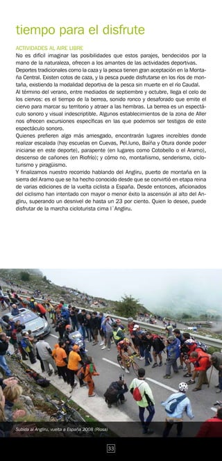 tiempo para el disfrute
ACTIVIDADES AL AIRE LIBRE
No es difícil imaginar las posibilidades que estos parajes, bendecidos por la
mano de la naturaleza, ofrecen a los amantes de las actividades deportivas.
Deportes tradicionales como la caza y la pesca tienen gran aceptación en la Monta-
ña Central. Existen cotos de caza, y la pesca puede disfrutarse en los ríos de mon-
taña, existiendo la modalidad deportiva de la pesca sin muerte en el río Caudal.
Al término del verano, entre mediados de septiembre y octubre, llega el celo de
los ciervos: es el tiempo de la berrea, sonido ronco y desaforado que emite el
ciervo para marcar su territorio y atraer a las hembras. La berrea es un espectá-
culo sonoro y visual indescriptible. Algunos establecimientos de la zona de Aller
nos ofrecen excursiones específicas en las que podemos ser testigos de este
espectáculo sonoro.
Quienes prefieren algo más arriesgado, encontrarán lugares increíbles donde
realizar escalada (hay escuelas en Cuevas, Pel.luno, Baíña y Otura donde poder
iniciarse en este deporte), parapente (en lugares como Cotobello o el Aramo),
descenso de cañones (en Riofrío); y cómo no, montañismo, senderismo, ciclo-
turismo y piragüismo.
Y finalizamos nuestro recorrido hablando del Angliru, puerto de montaña en la
sierra del Aramo que se ha hecho conocido desde que se convirtió en etapa reina
de varias ediciones de la vuelta ciclista a España. Desde entonces, aficionados
del ciclismo han intentado con mayor o menor éxito la ascensión al alto del An-
gliru, superando un desnivel de hasta un 23 por ciento. Quien lo desee, puede
disfrutar de la marcha cicloturista cima l´Angliru.




Subida al Angliru, vuelta a España 2008 (Riosa)



                                              33
 
