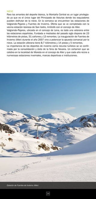 NIEVE
Para los amantes del deporte blanco, la Montaña Central es un lugar privilegia-
do ya que es el único lugar del Principado de Asturias donde los esquiadores
pueden disfrutar de la nieve. En la comarca se encuentran las estaciones de
Valgrande-Pajares y Fuentes de Invierno. Oferta que se ve completada con la
vecina estación leonesa de San Isidro, limítrofe con el concejo de Aller.
Valgrande-Pajares, ubicada en el concejo de Lena, es toda una veterana entre
las estaciones españolas. Fundada a mediados del pasado siglo dispone de 23
kilómetros de pistas, 51 cañones y 13 remontes. La inauguración de Fuentes de
Invierno (Aller) durante el año 2007 vino a potenciar la apuesta comarcal por la
nieve. La estación allerana tiene 8,7 kilómetros y 14 pistas y 5 remontes.
La importancia de los deportes de invierno como recurso turístico se ve confir-
mada por la consolidación y éxito de la feria de Nevaria. Un certamen que se
celebra en la localidad de Moreda en el concejo de Aller y que cada año reúne a
numerosas estaciones invernales, marcas deportivas e instituciones.




Estación de Fuentes de Invierno (Aller)



                                          34
 