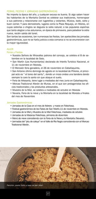 FERIAS, FIESTAS Y JORNADAS GASTRONÓMICAS
No importa la época del año, y cualquier excusa es buena. Si algo saben hacer
los habitantes de la Montaña Central es celebrar sus tradiciones, homenajear
a sus patrones y relacionarse con lugareños y visitantes. Música, baile, sidra y
buen comer. Y para demostrarlo, lugares como la Plaza Requejo, en Mieres, en
cuyas sidrerías o chigres se degusta la sidra natural; o las populares espichas
que tanto alegran a los asturianos, en época de primavera, para paladear la sidra
nueva, recién salida del tonel.
Son tantas las ocasiones, tan numerosas las fiestas, tan apetecibles las jornadas
gastronómicas, que no se haría justicia a esta comarca si no se enumeraran con
la mayor rigurosidad.

ALLER
Ferias y Fiestas
   • Nuestra Señora de Miravalles patrona del concejo, se celebra el 8 de se-
     tiembre en la localidad de Soto.
   • San Martín (Los Humanitarios) declarada de Interés Turistico Nacional, el
     11 de noviembre en Moreda.
   • El Mercaón feria ganadera, el 26 de noviembre en Cabañaquinta.
   • San Antonio último domingo de agosto en la localidad de Piñeres, el princi-
     pal acto es “ el toreo del santu”, donde un mozo ondea una bandera dando
     siempre la cara la santo sin que atoque el suelo.
   • Feria de Artesanía, tiene lugar a mediados del mes Junio en Cabañaquinta.
   • Mercao Tradicional Allerán de Murias, en el que son protagonistas los ofi-
     cios tradiconales y los productos artesanales.
   • Muestra de la Miel, se celebra a mediados de octubre en Moreda
   • Nevaria, Feria de la nieve y la Montaña en la localidad de Moreda a finales
     del mes de Noviembre

Jornadas Gastronómicas
   • Jornadas de la Caza en el mes de febrero y marzo en Felechosa.
   • Festival gastronómico de les Fabes de San Martín,11 de noviembre en Moreda.
   • Jornadas de la Miel y Muestra de la Miel Felechosa, mediados de octubre
   • Jornadas de la Matanza Felechosa, primeros de diciembre
   • Menú de nieve coincidiendo con la Feria de la Nieve y la Montaña (Nevaria).
   • Jormadas del “pitu de caleya” en el Valle de Rio Negro coincidiendo con el Mercao
    Tradicional Allerán.




Panchón, postre típico a base de pan (Aller)



                                               37
 