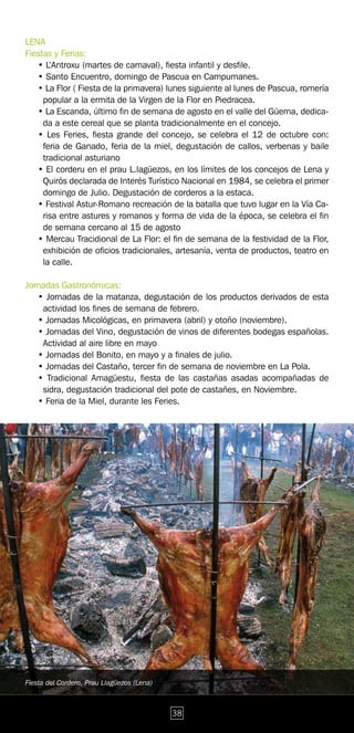 LENA
Fiestas y Ferias:
   • L’Antroxu (martes de carnaval), fiesta infantil y desfile.
   • Santo Encuentro, domingo de Pascua en Campumanes.
   • La Flor ( Fiesta de la primavera) lunes siguiente al lunes de Pascua, romería
     popular a la ermita de la Virgen de la Flor en Piedracea.
   • La Escanda, último fin de semana de agosto en el valle del Güerna, dedica-
     da a este cereal que se planta tradicionalmente en el concejo.
   • Les Feries, fiesta grande del concejo, se celebra el 12 de octubre con:
     feria de Ganado, feria de la miel, degustación de callos, verbenas y baile
     tradicional asturiano
   • El corderu en el prau L.lagüezos, en los límites de los concejos de Lena y
     Quirós declarada de Interés Turístico Nacional en 1984, se celebra el primer
     domingo de Julio. Degustación de corderos a la estaca.
   • Festival Astur-Romano recreación de la batalla que tuvo lugar en la Vía Ca-
     risa entre astures y romanos y forma de vida de la época, se celebra el fin
     de semana cercano al 15 de agosto
   • Mercau Tracidional de La Flor: el fin de semana de la festividad de la Flor,
     exhibición de oficios tradicionales, artesanía, venta de productos, teatro en
     la calle.

Jornadas Gastronómicas:
   • Jornadas de la matanza, degustación de los productos derivados de esta
    actividad los fines de semana de febrero.
   • Jornadas Micológicas, en primavera (abril) y otoño (noviembre).
   • Jornadas del Vino, degustación de vinos de diferentes bodegas españolas.
    Actividad al aire libre en mayo
   • Jornadas del Bonito, en mayo y a finales de julio.
   • Jornadas del Castaño, tercer fin de semana de noviembre en La Pola.
   • Tradicional Amagüestu, fiesta de las castañas asadas acompañadas de
    sidra, degustación tradicional del pote de castañes, en Noviembre.
   • Feria de la Miel, durante les Feries.




Fiesta del Cordero, Prau Llagüezos (Lena)



                                            38
 