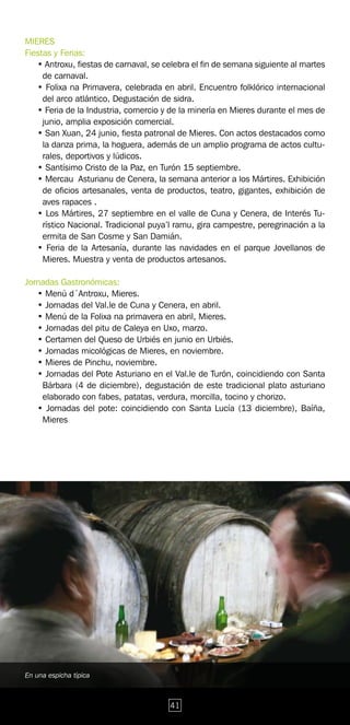 MIERES
Fiestas y Ferias:
   • Antroxu, fiestas de carnaval, se celebra el fin de semana siguiente al martes
     de carnaval.
   • Folixa na Primavera, celebrada en abril. Encuentro folklórico internacional
     del arco atlántico. Degustación de sidra.
   • Feria de la Industria, comercio y de la minería en Mieres durante el mes de
     junio, amplia exposición comercial.
   • San Xuan, 24 junio, fiesta patronal de Mieres. Con actos destacados como
     la danza prima, la hoguera, además de un amplio programa de actos cultu-
     rales, deportivos y lúdicos.
   • Santísimo Cristo de la Paz, en Turón 15 septiembre.
   • Mercau Asturianu de Cenera, la semana anterior a los Mártires. Exhibición
     de oficios artesanales, venta de productos, teatro, gigantes, exhibición de
     aves rapaces .
   • Los Mártires, 27 septiembre en el valle de Cuna y Cenera, de Interés Tu-
     rístico Nacional. Tradicional puya’l ramu, gira campestre, peregrinación a la
     ermita de San Cosme y San Damián.
   • Feria de la Artesanía, durante las navidades en el parque Jovellanos de
     Mieres. Muestra y venta de productos artesanos.

Jornadas Gastronómicas:
   • Menú d´Antroxu, Mieres.
   • Jornadas del Val.le de Cuna y Cenera, en abril.
   • Menú de la Folixa na primavera en abril, Mieres.
   • Jornadas del pitu de Caleya en Uxo, marzo.
   • Certamen del Queso de Urbiés en junio en Urbiés.
   • Jornadas micológicas de Mieres, en noviembre.
   • Mieres de Pinchu, noviembre.
   • Jornadas del Pote Asturiano en el Val.le de Turón, coincidiendo con Santa
    Bárbara (4 de diciembre), degustación de este tradicional plato asturiano
    elaborado con fabes, patatas, verdura, morcilla, tocino y chorizo.
   • Jornadas del pote: coincidiendo con Santa Lucía (13 diciembre), Baíña,
    Mieres




En una espicha típica



                                       41
 