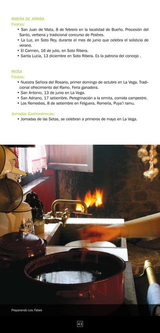 RIBERA DE ARRIBA
Fiestas:
   • San Juan de Mata, 8 de febrero en la localidad de Bueño. Procesión del
     Santo, verbena y tradicional concurso de Postres.
   • La Luz, en Soto Rey, durante el mes de junio que celebra el solsticio de
     verano.
   • El Carmen, 16 de julio, en Soto Ribera.
   • Santa Lucia, 13 diciembre en Soto Ribera. Es la patrona del concejo .


RIOSA
Fiestas:
   • Nuestra Señora del Rosario, primer domingo de octubre en La Vega. Tradi-
     cional ofrecimiento del Ramo. Feria ganadera.
   • San Antonio, 13 de junio en La Vega.
   • San Adriano, 17 setiembre. Peregrinación a la ermita, comida campestre.
   • Los Remedios, 8 de setiembre en Felguera, Romería, Puya’l ramu.

Jornadas Gastronómicas:
   • Jornadas de las Setas, se celebran a primeros de mayo en La Vega.




Preparando Les Fabes



                                     43
 
