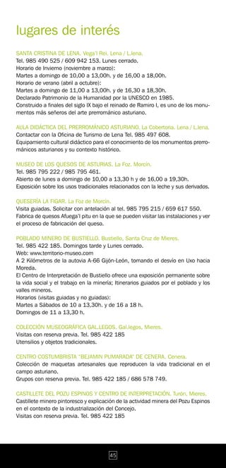 lugares de interés
SANTA CRISTINA DE LENA. Vega’l Rei. Lena / L.lena.
Tel. 985 490 525 / 609 942 153. Lunes cerrado.
Horario de Invierno (noviembre a marzo):
Martes a domingo de 10,00 a 13,00h. y de 16,00 a 18,00h.
Horario de verano (abril a octubre):
Martes a domingo de 11,00 a 13,00h. y de 16,30 a 18,30h.
Declarado Patrimonio de la Humanidad por la UNESCO en 1985.
Construido a finales del siglo IX bajo el reinado de Ramiro I, es uno de los monu-
mentos más señeros del arte prerrománico asturiano.

AULA DIDÁCTICA DEL PRERROMÁNICO ASTURIANO. La Cobertoria. Lena / L.lena.
Contactar con la Oficina de Turismo de Lena Tel. 985 497 608.
Equipamiento cultural didáctico para el conocimiento de los monumentos prerro-
mánicos asturianos y su contexto histórico.

MUSEO DE LOS QUESOS DE ASTURIAS. La Foz. Morcín.
Tel. 985 795 222 / 985 795 461.
Abierto de lunes a domingo de 10,00 a 13,30 h y de 16,00 a 19,30h.
Exposición sobre los usos tradicionales relacionados con la leche y sus derivados.

QUESERÍA LA FIGAR. La Foz de Morcín.
Visita guiadas. Solicitar con antelación al tel. 985 795 215 / 659 617 550.
Fabrica de quesos Afuega’l pitu en la que se pueden visitar las instalaciones y ver
el proceso de fabricación del queso.

POBLADO MINERO DE BUSTIELLO. Bustiello, Santa Cruz de Mieres.
Tel. 985 422 185. Domingos tarde y Lunes cerrado.
Web: www.territorio-museo.com
A 2 Kilómetros de la autovia A-66 Gijón-León, tomando el desvío en Uxo hacia
Moreda.
El Centro de Interpretación de Bustiello ofrece una exposición permanente sobre
la vida social y el trabajo en la minería; Itinerarios guiados por el poblado y los
valles mineros.
Horarios (visitas guiadas y no guiadas):
Martes a Sábados de 10 a 13,30h. y de 16 a 18 h.
Domingos de 11 a 13,30 h.

COLECCIÓN MUSEOGRÁFICA GAL.LEGOS. Gal.legos, Mieres.
Visitas con reserva previa. Tel. 985 422 185
Utensilios y objetos tradicionales.

CENTRO COSTUMBRISTA “BEJAMIN PUMARADA” DE CENERA. Cenera.
Colección de maquetas artesanales que reproducen la vida tradicional en el
campo asturiano.
Grupos con reserva previa. Tel. 985 422 185 / 686 578 749.

CASTILLETE DEL POZU ESPINOS Y CENTRO DE INTERPRETACIÓN. Turón, Mieres.
Castillete minero pintoresco y explicación de la actividad minera del Pozu Espinos
en el contexto de la industrialización del Concejo.
Visitas con reserva previa. Tel. 985 422 185




                                        45
 