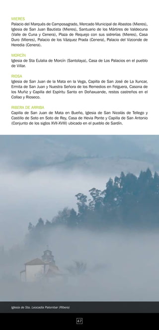 MIERES
Palacio del Marqués de Camposagrado, Mercado Municipal de Abastos (Mieres),
Iglesia de San Juan Bautista (Mieres), Santuario de los Mártires de Valdecuna
(Valle de Cuna y Cenera), Plaza de Requejo con sus sidrerías (Mieres), Casa
Duro (Mieres), Palacio de los Vázquez Prada (Cenera), Palacio del Vizconde de
Heredia (Cenera).

MORCÍN
Iglesia de Sta Eulalia de Morcín (Santolaya), Casa de Los Palacios en el pueblo
de Villar.

RIOSA
Iglesia de San Juan de la Mata en la Vega, Capilla de San José de La Xuncar,
Ermita de San Juan y Nuestra Señora de los Remedios en Felguera, Casona de
los Muñiz y Capilla del Espíritu Santo en Doñaxuande, restos castreños en el
Collao y Rioseco.

RIBERA DE ARRIBA
Capilla de San Juan de Mata en Bueño, Iglesia de San Nicolás de Tellego y
Castillo de Soto en Soto de Rey, Casa de Hevia Ponte y Capilla de San Antonio
(Conjunto de los siglos XVII-XVIII) ubicado en el pueblo de Sardín.




Iglesia de Sta. Leocadia Palombar (Ribera)



                                             47
 