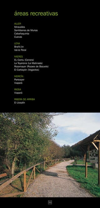 áreas recreativas
ALLER
Miravalles
Santibanes de Murias
Cabañaquinta
Cuevas

LENA
Brañil.lin
Val.le Peral

MIERES
EL Cantu (Cenera)
La Teyerona (La Matinada)
Rozamayor (Rozaes de Bazuelo)
El Carbayón (Vegaotos)

MORCÍN
Parteayer
Viapará

RIOSA
Viapará

RIBERA DE ARRIBA
El Llosalín




                                50
 