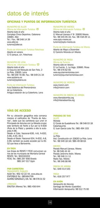 datos de interés
OFICINAS Y PUNTOS DE INFORMACION TURÍSTICA
MUNICIPIO DE ALLER                                   MUNICIPIO DE MIERES
Oficina de Información Turística                     Oficina de Información Turística
Abierta todo el año                                  Abierta todo el año
Complejo Cívico Deportivo. Caborana                  C/ Manuel Llaneza nº 8 33600 Mieres
33684. Aller                                         Tel.: 98 545 05 33. Fax.: 98 418 29 11
Tel. / Fax.: 98 548 14 39                            www.ayto-mieres.es
www.aller.es                                         turismo@ayto-mieres.es
turismo@aller.es
                                                     Punto de Información Turística de Mieres
Punto de Información Turística Felechosa             Abierto de Mayo a Diciembre
Abierto en verano                                    C/ Carreño Miranda s/n Mieres
C/ El parque, s/n. Felechosa

                                                     MUNICIPIO DE RIOSA
MUNICIPIO DE LENA                                    Oficina de Turismo
Oficina de información Turística                     Abierta sólo en Verano
Abierta todo el año                                  C/ La Fuente, 1. La Vega. 33660. Riosa
C/ Esquina del Marqués de San Feliz, 2               Tel.: 98 576 62 65
La Pola. 33630. Lena                                 www.ayuntamientoriosa.com
Tel.: 98 549 76 08. Fax.: 98 549 21 34               turismo@ayuntamientoriosa.com
www.aytolena.es
turismo@aytolena.es
                                                     MUNICIPIO DE MORCIN
Punto de Información Turística                       www.morcin.com
Aula Didáctica del Prerrománico                      info@morcin.com
de La Cobertoria.
Antigua estación de La Cobertoria. Lena
                                                     MUNICIPIO DE RIBERA DE ARRIBA
                                                     www.riberadearriba.org
                                                     info@riberadearriba.org



VÍAS DE ACCESO
Por su ubicación geográfica esta comarca             PARADAS DE TAXI
merece el calificativo de “Puerta de Astu-           ALLER
rias”, dado que las carreteras que unen el           Moreda
Principado de Asturias con La Meseta cruzan          C/ Conde de Guadalhorce Tel.: 98 548 03 18
este territorio de Norte a Sur por la N-630          Cabañaquinta
(Ruta de la Plata) y paralela a ella la auto-        C/ Juan García Lobo Tel.: 985 494 103
pista A-66.
Desde el Este: Nacional-630, A-8, N-632,             LENA
A-66, A-64, AS-1                                     La Pola
Desde el Oeste: Nacional 634, N-632, A-8,            Avd. Constitución s/n 33630 La Pola. Lena
A-66, también se puede acceder por la AS-            Tel.: 98 549 18 18 / 985 49 08 63
52 que lleva a Benavente.
                                                     MIERES
EN TREN                                              Parada Manuel Llaneza. Mieres
Las líneas de RENFE Y FEVE comunican va-             Tel. 98 546 44 44
rios de los municipios de Montaña Central            Parada Jerónimo Ibrán. Mieres
RENFE: Tel.: 902240202                               Tel.: 98 546 11 11
FEVE: Tel.: 985 297 656 Oviedo                       Radio Taxi. Mieres
            985 347 017 Gijón                        Tel.: 98 546 66 66

                                                     RIBERA DE ARRIBA
POR CARRETERA                                        Tel.: 649 414 545
TRANSPORTE PÚBLICO
ALSA Tel.: 902 42 22 44. www.alsa.es                 RIOSA
ENFERBUS Tel.: 985464709                             Tel.: 616 257 977
ALVAREZ GONZALEZ y CIA. Tel.: 98 578 31 52
                                                     EN AVIÓN
URBANOS                                              Aeropuerto de Asturias
EMUTSA (Mieres) Tel.: 985 456 644                    Santiago del Monte (Castrillón)
                                                     Información Aeropuerto: 98 512 75 00




                                                58
 