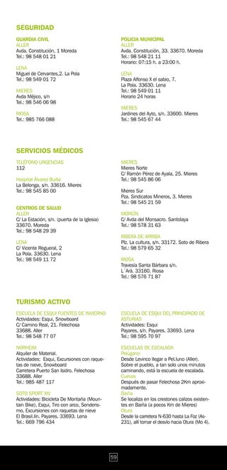SEGURIDAD
GUARDIA CIVIL                                      POLICIA MUNICIPAL
ALLER                                              ALLER
Avda. Constitución, 1 Moreda                       Avda. Constitución, 33. 33670. Moreda
Tel.: 98 548 01 21                                 Tel.: 98 548 21 11
                                                   Horario: 07:15 h. a 23:00 h.
LENA
Miguel de Cervantes,2. La Pola                     LENA
Tel.: 98 549 01 72                                 Plaza Alfonso X el sabio, 7.
                                                   La Pola. 33630. Lena
MIERES                                             Tel.: 98 549 01 11
Avda Méjico, s/n                                   Horario 24 horas
Tel.: 98 546 06 98
                                                   MIERES
RIOSA                                              Jardines del Ayto, s/n. 33600. Mieres
Tel.: 985 766 088                                  Tel.: 98 545 67 44




SERVICIOS MÉDICOS
TELÉFONO URGENCIAS                                 MIERES
112                                                Mieres Norte
                                                   C/ Ramón Pérez de Ayala, 25. Mieres
Hospital Álvarez Builla                            Tel.: 98 545 86 06
La Belonga, s/n. 33616. Mieres
Tel.: 98 545 85 00                                 Mieres Sur
                                                   Pza. Sindicatos Mineros, 3. Mieres
                                                   Tel.: 98 545 21 59
CENTROS DE SALUD
ALLER                                              MORCÍN
C/ La Estación, s/n. (puerta de la Iglesia)        C/ Avda del Monsacro. Santolaya
33670. Moreda                                      Tel.: 98 578 31 63
Tel.: 98 548 29 39
                                                   RIBERA DE ARRIBA
LENA                                               Plz. La cultura, s/n. 33172. Soto de Ribera
C/ Vicente Regueral, 2                             Tel.: 98 579 65 32
La Pola. 33630. Lena
Tel.: 98 549 11 72                                 RIOSA
                                                   Travesía Santa Bárbara s/n.
                                                   L´Ará. 33160. Riosa
                                                   Tel.: 98 576 71 87




TURISMO ACTIVO
ESCUELA DE ESQUI FUENTES DE INVIERNO               ESCUELA DE ESQUI DEL PRINCIPADO DE
Actividades: Esqui, Snowboard                      ASTURIAS
C/ Camino Real, 21. Felechosa                      Actividades: Esqui
33688. Aller                                       Payares, s/n. Payares. 33693. Lena
Tel.: 98 548 77 07                                 Tel.: 98 595 70 97

NORHEIM                                            ESCUELAS DE ESCALADA
Alquiler de Material.                              Pelúgano
Actividades: Esqui, Excursiones con raque-         Desde Levinco llegar a Pel.luno (Aller).
tas de nieve, Snowboard                            Sobre el pueblo, a tan solo unos minutos
Carretera Puerto San Isidro. Felechosa             caminando, está la escuela de escalada.
33688. Aller                                       Cuevas
Tel.: 985 487 117                                  Después de pasar Felechosa 2Km aproxi-
                                                   madamente.
SOTO SPORT XXI                                     Baiña
Actividades: Bicicleta De Montaña (Moun-           Se localiza en los crestones calizos existen-
tain Bike), Esqui, Tiro con arco, Senderis-        tes en Baiña (a pocos Km de Mieres)
mo, Excursiones con raquetas de nieve              Otura
El Brasil.lín. Payares. 33693. Lena                Desde la carretera N-630 hasta La Foz (As-
Tel.: 669 796 434                                  231), allí tomar el desvío hacia Otura (Mo 4).




                                              59
 