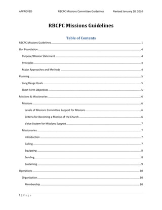APPROVED                                           RBCPC Missions Committee Guidelines                                       Revised January 20, 2010 




                                      RBCPC Missions Guidelines 

                                                              Table of Contents 
RBCPC Missions Guidelines ........................................................................................................................... 1 

Our Foundation ............................................................................................................................................. 4 

   Purpose/Mission Statement ..................................................................................................................... 4 

   Principles ................................................................................................................................................... 4 

   Major Approaches and Methods .............................................................................................................. 4 

Planning ........................................................................................................................................................ 5 

   Long Range Goals ...................................................................................................................................... 5 

   Short Term Objectives .............................................................................................................................. 5 

Missions & Missionaries ............................................................................................................................... 6 

   Missions .................................................................................................................................................... 6 

       Levels of Missions Committee Support for Missions ............................................................................ 6 

       Criteria for Becoming a Mission of the Church ..................................................................................... 6 

       Value System for Missions Support ...................................................................................................... 7 

   Missionaries .............................................................................................................................................. 7 

       Introduction .......................................................................................................................................... 7 

       Calling .................................................................................................................................................... 7 

       Equipping .............................................................................................................................................. 8 

       Sending  ................................................................................................................................................. 8 
              .

       Sustaining .............................................................................................................................................. 9 

Operations .................................................................................................................................................. 10 

   Organization ............................................................................................................................................ 10 

       Membership ........................................................................................................................................ 10 


1 | P a g e  
 
 