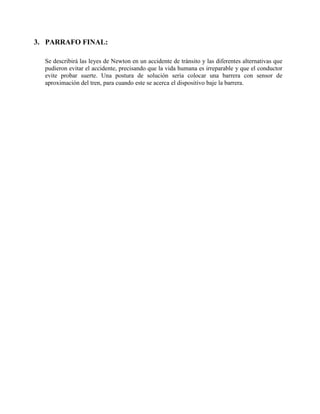 3. PARRAFO FINAL:
Se describirá las leyes de Newton en un accidente de tránsito y las diferentes alternativas que
pudieron evitar el accidente, precisando que la vida humana es irreparable y que el conductor
evite probar suerte. Una postura de solución sería colocar una barrera con sensor de
aproximación del tren, para cuando este se acerca el dispositivo baje la barrera.
 