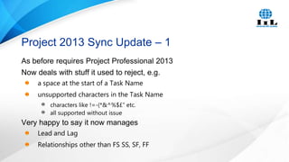 Project 2013 Sync Update – 1
As before requires Project Professional 2013
Now deals with stuff it used to reject, e.g.
a space at the start of a Task Name
unsupported characters in the Task Name
characters like !=-(*&^%$£” etc.
all supported without issue

Very happy to say it now manages
Lead and Lag
Relationships other than FS SS, SF, FF

 