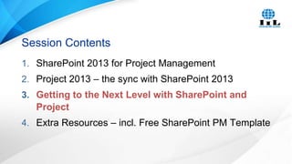Session Contents
1. SharePoint 2013 for Project Management
2. Project 2013 – the sync with SharePoint 2013
3. Getting to the Next Level with SharePoint and

Project
4. Extra Resources – incl. Free SharePoint PM Template

 