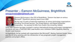 Presenter – Éamonn McGuinness, BrightWork
emcguinness@brightwork.com
Éamonn McGuinness is the CEO of BrightWork. Éamonn has been on various
Microsoft® SharePoint advisory teams since 2000.
He has over 25 years of executive experience at various technology organizations
including The Armed Services, The United Nations, and Digital Equipment
Corporation. He received his MSc from Dublin City University, Ireland.
Since 1991 Éamonn has been involved in various international process and project management
standards and was a TickIT/ISO 9001 Lead Auditor and a Software CMM (Capability Maturity
Model) Lead Assessor.
At BrightWork, he has worked with organizations like Microsoft®, Boeing, Eastman Kodak, Fedex,
and the US Army assisting with the introduction of very pragmatic project management
practices and project offices.

 