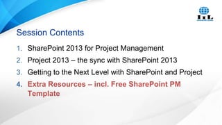 Session Contents
1. SharePoint 2013 for Project Management
2. Project 2013 – the sync with SharePoint 2013
3. Getting to the Next Level with SharePoint and Project
4. Extra Resources – incl. Free SharePoint PM

Template

 