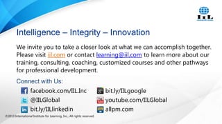 Intelligence – Integrity – Innovation
We invite you to take a closer look at what we can accomplish together.
Please visit iil.com or contact learning@iil.com to learn more about our
training, consulting, coaching, customized courses and other pathways
for professional development.

Connect with Us:
facebook.com/IIL.Inc
@IILGlobal
bit.ly/IILlinkedin
©2013 International Institute for Learning, Inc., All rights reserved.

bit.ly/IILgoogle
youtube.com/IILGlobal
allpm.com

 