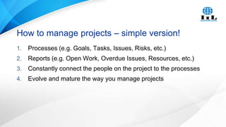 How to manage projects – simple version!
1.

Processes (e.g. Goals, Tasks, Issues, Risks, etc.)

2.

Reports (e.g. Open Work, Overdue Issues, Resources, etc.)

3.

Constantly connect the people on the project to the processes

4.

Evolve and mature the way you manage projects

 