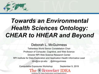 Towards an Environmental
Health Sciences Ontology:
CHEAR to HHEAR and Beyond
Deborah L. McGuinness
Tetherless World Senior Constellation Chair
Professor of Computer, Cognitive, and Web Science
Director RPI Web Science Research Center
RPI Institute for Data Exploration and Application Health Informatics Lead
dlm@cs.rpi.edu , @dlmcguinness
Computable Exposures Workshop September 9, 2019
 