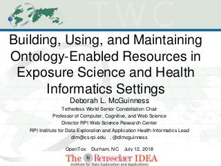 Building, Using, and Maintaining
Ontology-Enabled Resources in
Exposure Science and Health
Informatics Settings
Deborah L. McGuinness
Tetherless World Senior Constellation Chair
Professor of Computer, Cognitive, and Web Science
Director RPI Web Science Research Center
RPI Institute for Data Exploration and Application Health Informatics Lead
dlm@cs.rpi.edu , @dlmcguinness
OpenTox Durham, NC July 12, 2018
 