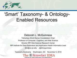 ‘Smart’ Taxonomy- & Ontology-
Enabled Resources
Deborah L. McGuinness
Tetherless World Senior Constellation Chair
Professor of Computer, Cognitive, and Web Science
Director RPI Web Science Research Center
RPI Institute for Data Exploration and Application Health Informatics Lead
dlm@cs.rpi.edu , @dlmcguinness
Taxonomy Bootcamp Washington, DC November 5, 2018
 