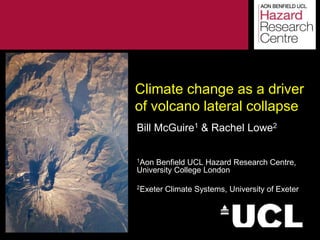 Climate change as a driver
of volcano lateral collapse
Bill McGuire1 & Rachel Lowe2

1Aon Benfield UCL Hazard Research Centre,
University College London

2Exeter      Climate Systems, University of Exeter



 The information contained in this document is strictly proprietary and confidential
 ©Benfield Hazard Research Centre 2003
 