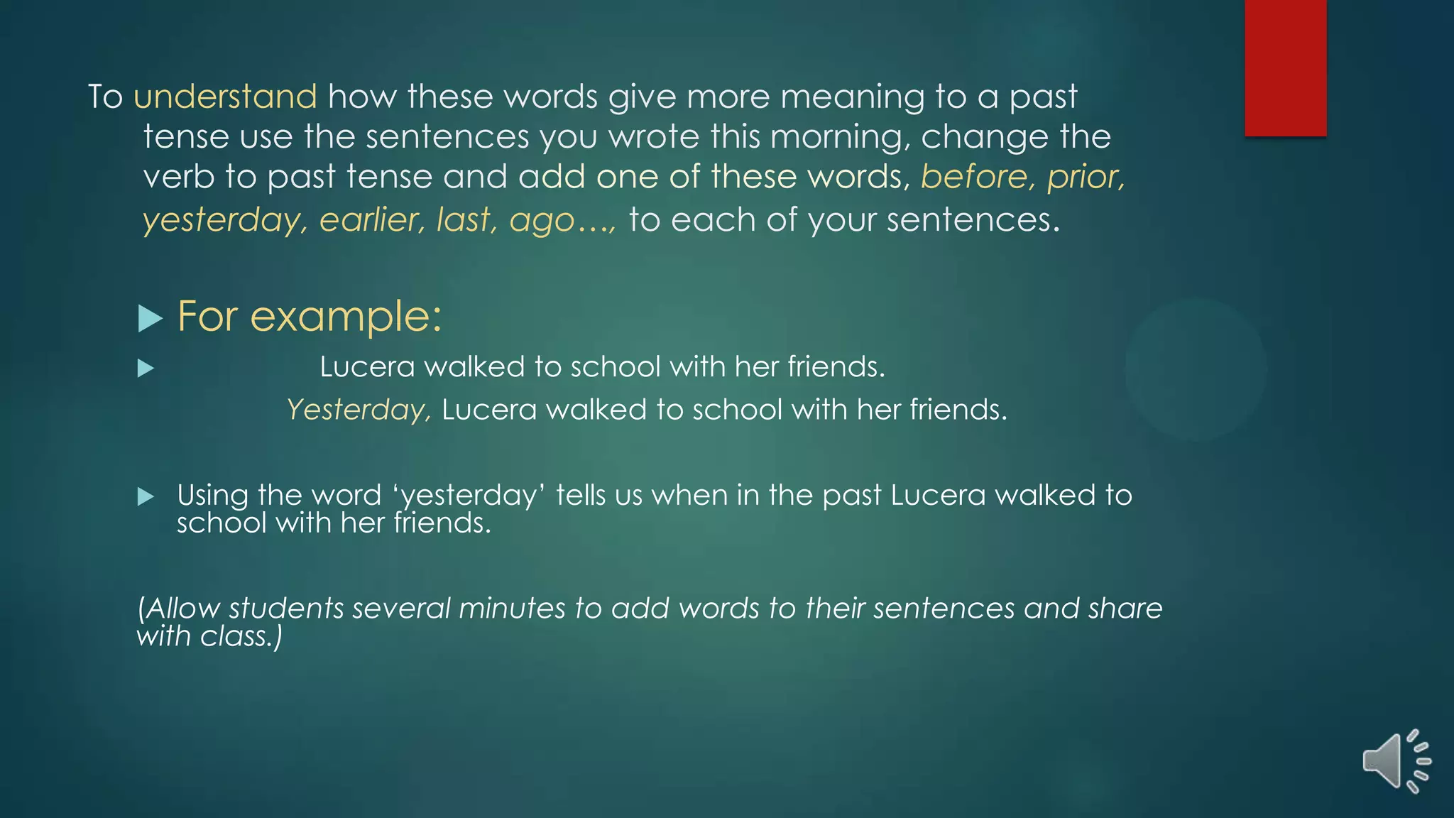 To understand how these words give more meaning to a past
tense use the sentences you wrote this morning, change the
verb to past tense and add one of these words, before, prior,
yesterday, earlier, last, ago…, to each of your sentences.
 For example:
 Lucera walked to school with her friends.
Yesterday, Lucera walked to school with her friends.
 Using the word ‘yesterday’ tells us when in the past Lucera walked to
school with her friends.
(Allow students several minutes to add words to their sentences and share
with class.)
 