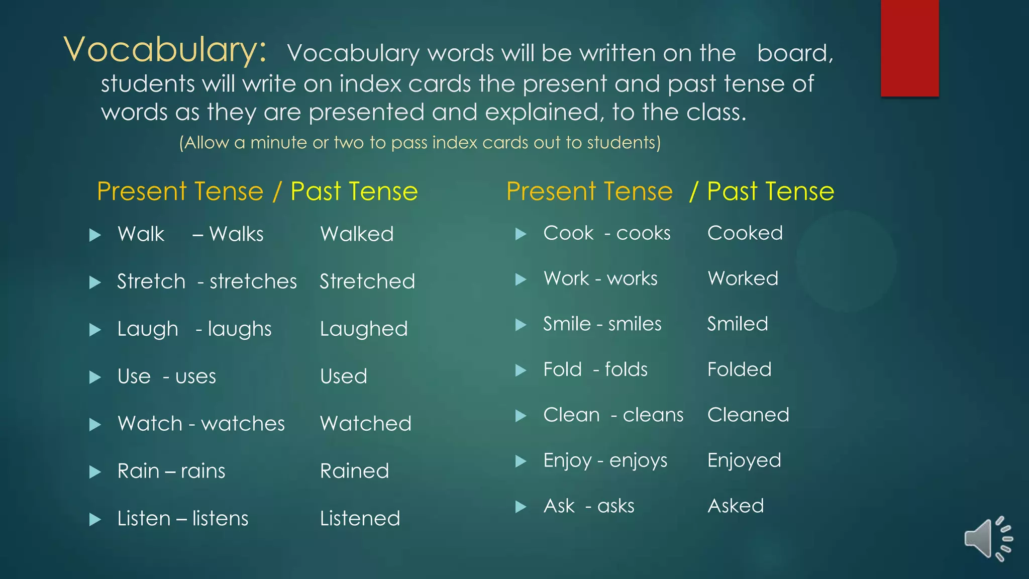 Vocabulary: Vocabulary words will be written on the board,
students will write on index cards the present and past tense of
words as they are presented and explained, to the class.
(Allow a minute or two to pass index cards out to students)
Present Tense / Past Tense
 Walk – Walks Walked
 Stretch - stretches Stretched
 Laugh - laughs Laughed
 Use - uses Used
 Watch - watches Watched
 Rain – rains Rained
 Listen – listens Listened
Present Tense / Past Tense
 Cook - cooks Cooked
 Work - works Worked
 Smile - smiles Smiled
 Fold - folds Folded
 Clean - cleans Cleaned
 Enjoy - enjoys Enjoyed
 Ask - asks Asked
 