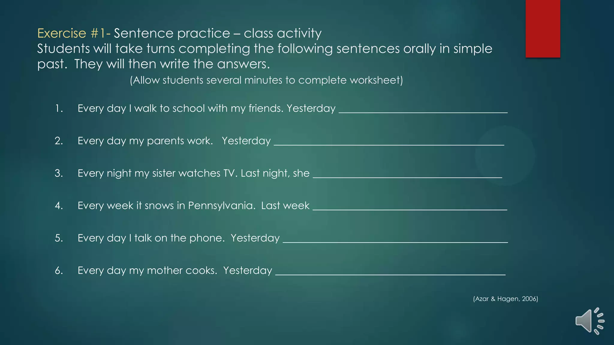Exercise #1- Sentence practice – class activity
Students will take turns completing the following sentences orally in simple
past. They will then write the answers.
(Allow students several minutes to complete worksheet)
1. Every day I walk to school with my friends. Yesterday _________________________________
2. Every day my parents work. Yesterday _____________________________________________
3. Every night my sister watches TV. Last night, she _____________________________________
4. Every week it snows in Pennsylvania. Last week ______________________________________
5. Every day I talk on the phone. Yesterday ____________________________________________
6. Every day my mother cooks. Yesterday _____________________________________________
(Azar & Hagen, 2006)
 