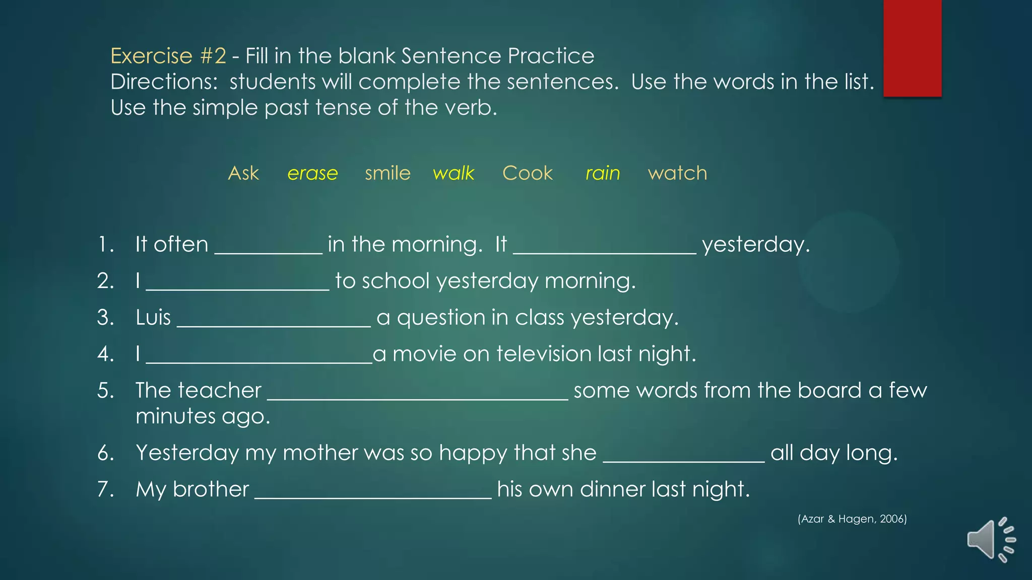Exercise #2 - Fill in the blank Sentence Practice
Directions: students will complete the sentences. Use the words in the list.
Use the simple past tense of the verb.
1. It often __________ in the morning. It _________________ yesterday.
2. I _________________ to school yesterday morning.
3. Luis __________________ a question in class yesterday.
4. I _____________________a movie on television last night.
5. The teacher ____________________________ some words from the board a few
minutes ago.
6. Yesterday my mother was so happy that she _______________ all day long.
7. My brother ______________________ his own dinner last night.
(Azar & Hagen, 2006)
Ask erase smile walk Cook rain watch
 