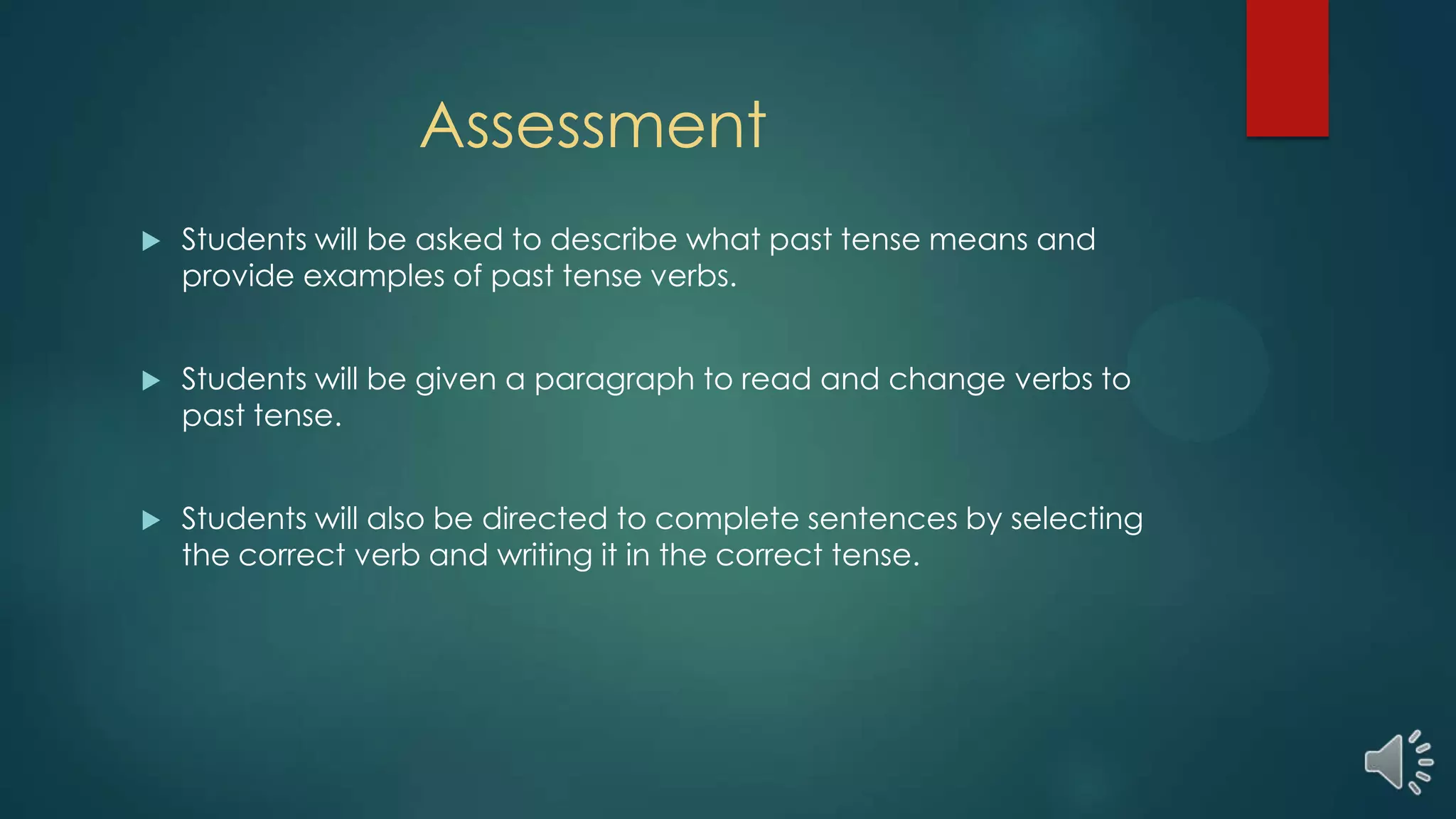 Assessment
 Students will be asked to describe what past tense means and
provide examples of past tense verbs.
 Students will be given a paragraph to read and change verbs to
past tense.
 Students will also be directed to complete sentences by selecting
the correct verb and writing it in the correct tense.
 