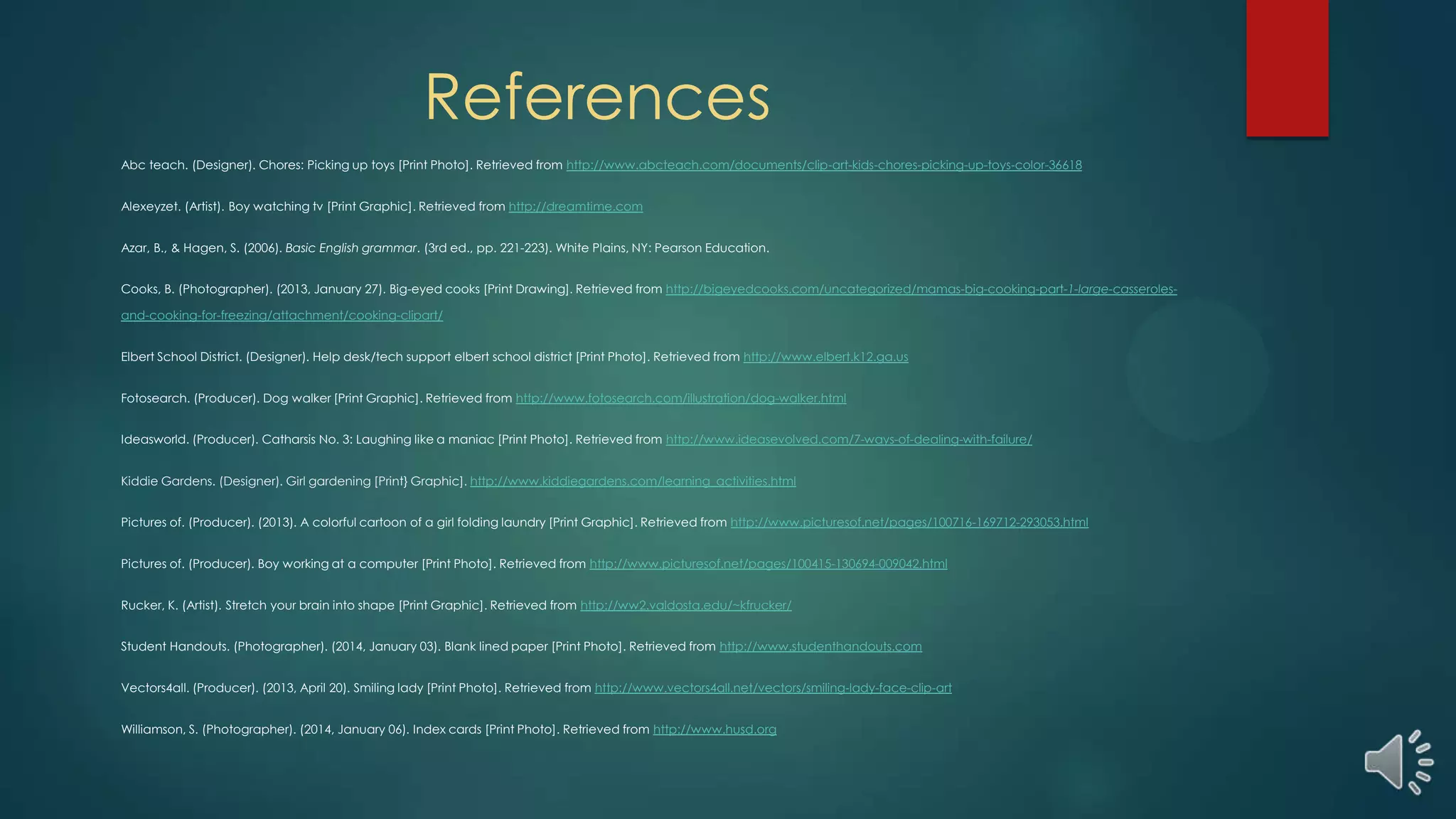 References
Abc teach. (Designer). Chores: Picking up toys [Print Photo]. Retrieved from http://www.abcteach.com/documents/clip-art-kids-chores-picking-up-toys-color-36618
Alexeyzet. (Artist). Boy watching tv [Print Graphic]. Retrieved from http://dreamtime.com
Azar, B., & Hagen, S. (2006). Basic English grammar. (3rd ed., pp. 221-223). White Plains, NY: Pearson Education.
Cooks, B. (Photographer). (2013, January 27). Big-eyed cooks [Print Drawing]. Retrieved from http://bigeyedcooks.com/uncategorized/mamas-big-cooking-part-1-large-casseroles-
and-cooking-for-freezing/attachment/cooking-clipart/
Elbert School District. (Designer). Help desk/tech support elbert school district [Print Photo]. Retrieved from http://www.elbert.k12.ga.us
Fotosearch. (Producer). Dog walker [Print Graphic]. Retrieved from http://www.fotosearch.com/illustration/dog-walker.html
Ideasworld. (Producer). Catharsis No. 3: Laughing like a maniac [Print Photo]. Retrieved from http://www.ideasevolved.com/7-ways-of-dealing-with-failure/
Kiddie Gardens. (Designer). Girl gardening [Print} Graphic]. http://www.kiddiegardens.com/learning_activities.html
Pictures of. (Producer). (2013). A colorful cartoon of a girl folding laundry [Print Graphic]. Retrieved from http://www.picturesof.net/pages/100716-169712-293053.html
Pictures of. (Producer). Boy working at a computer [Print Photo]. Retrieved from http://www.picturesof.net/pages/100415-130694-009042.html
Rucker, K. (Artist). Stretch your brain into shape [Print Graphic]. Retrieved from http://ww2.valdosta.edu/~kfrucker/
Student Handouts. (Photographer). (2014, January 03). Blank lined paper [Print Photo]. Retrieved from http://www.studenthandouts.com
Vectors4all. (Producer). (2013, April 20). Smiling lady [Print Photo]. Retrieved from http://www.vectors4all.net/vectors/smiling-lady-face-clip-art
Williamson, S. (Photographer). (2014, January 06). Index cards [Print Photo]. Retrieved from http://www.husd.org
 