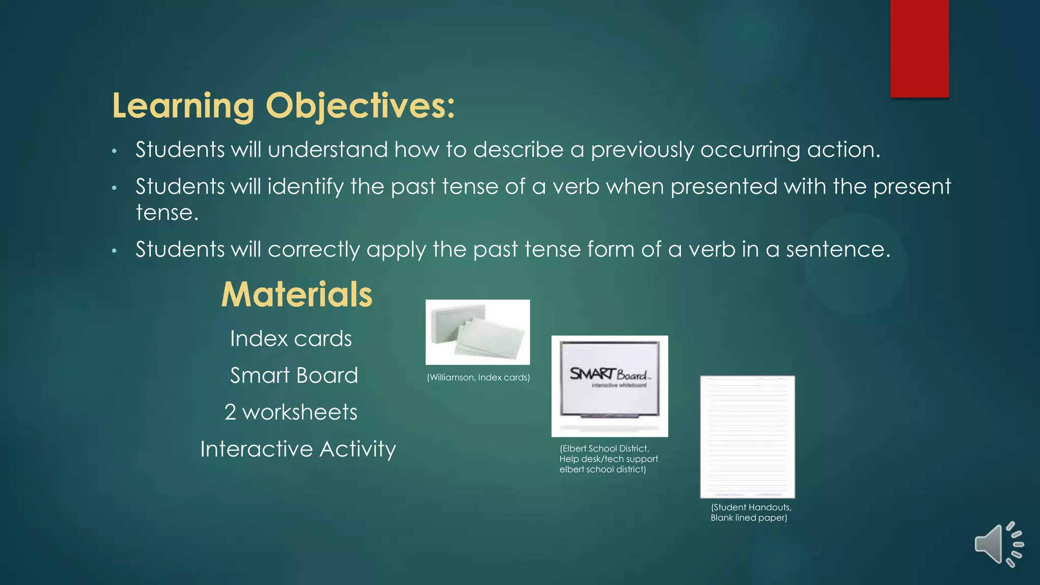 Learning Objectives:
• Students will understand how to describe a previously occurring action.
• Students will identify the past tense of a verb when presented with the present
tense.
• Students will correctly apply the past tense form of a verb in a sentence.
Materials
Index cards
Smart Board
2 worksheets
Interactive Activity (Elbert School District,
Help desk/tech support
elbert school district)
(Williamson, Index cards)
(Student Handouts,
Blank lined paper)
 