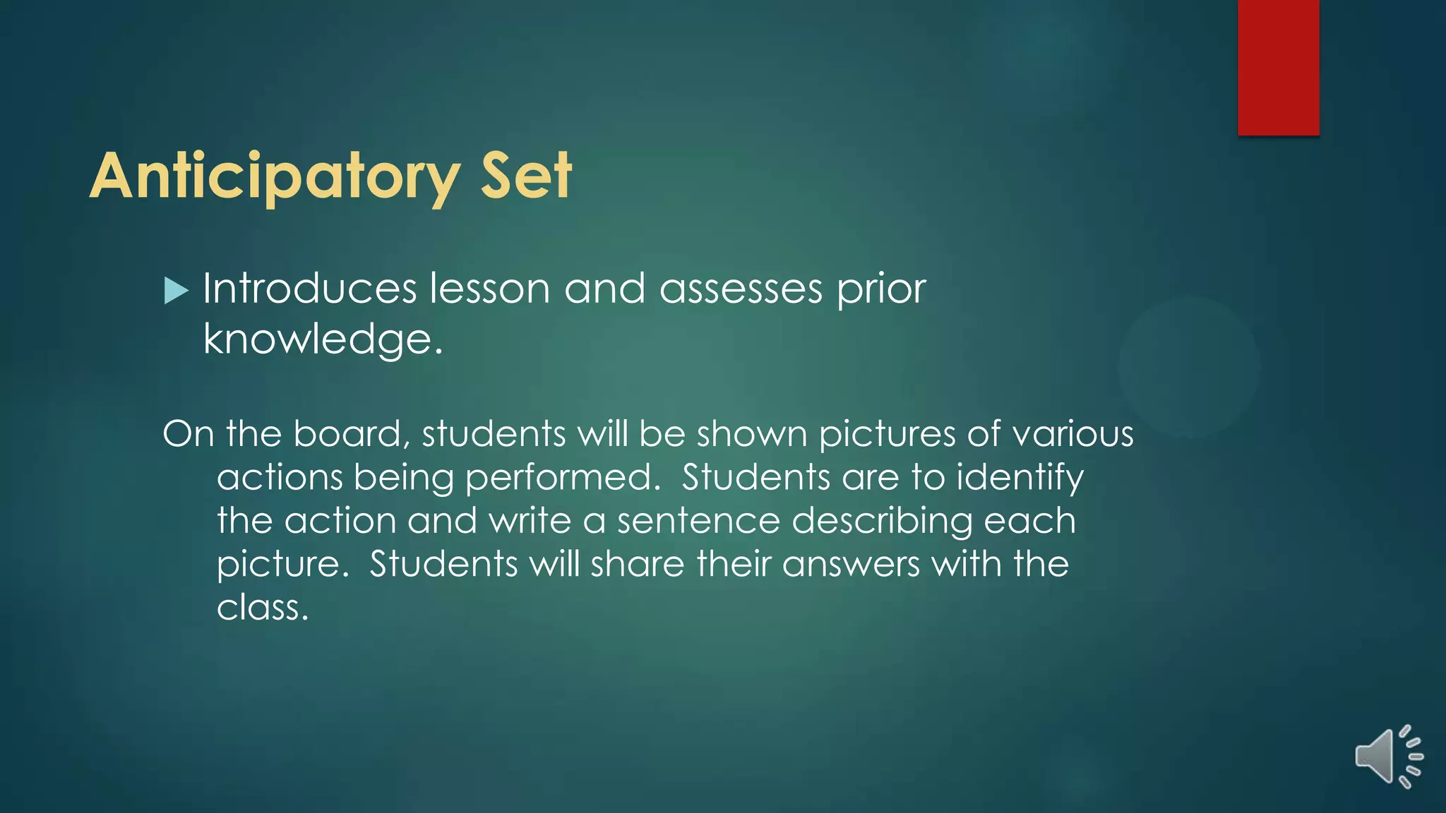 Anticipatory Set
 Introduces lesson and assesses prior
knowledge.
On the board, students will be shown pictures of various
actions being performed. Students are to identify
the action and write a sentence describing each
picture. Students will share their answers with the
class.
 