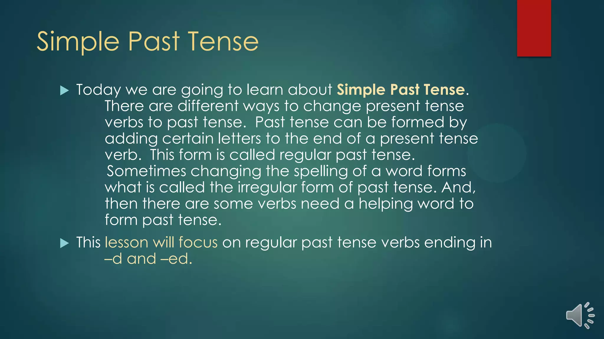 Simple Past Tense
 Today we are going to learn about Simple Past Tense.
There are different ways to change present tense
verbs to past tense. Past tense can be formed by
adding certain letters to the end of a present tense
verb. This form is called regular past tense.
Sometimes changing the spelling of a word forms
what is called the irregular form of past tense. And,
then there are some verbs need a helping word to
form past tense.
 This lesson will focus on regular past tense verbs ending in
–d and –ed.
 