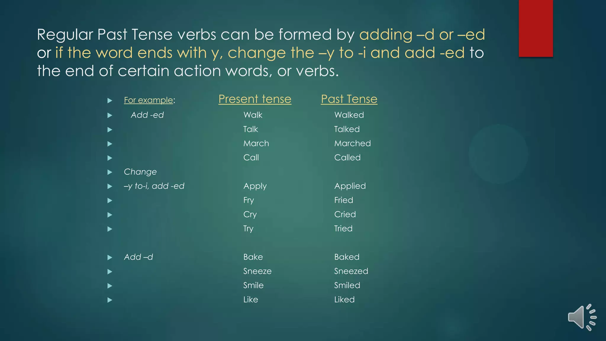 Regular Past Tense verbs can be formed by adding –d or –ed
or if the word ends with y, change the –y to -i and add -ed to
the end of certain action words, or verbs.
 For example: Present tense Past Tense
 Add -ed Walk Walked
 Talk Talked
 March Marched
 Call Called
 Change
 –y to-i, add -ed Apply Applied
 Fry Fried
 Cry Cried
 Try Tried
 Add –d Bake Baked
 Sneeze Sneezed
 Smile Smiled
 Like Liked
 