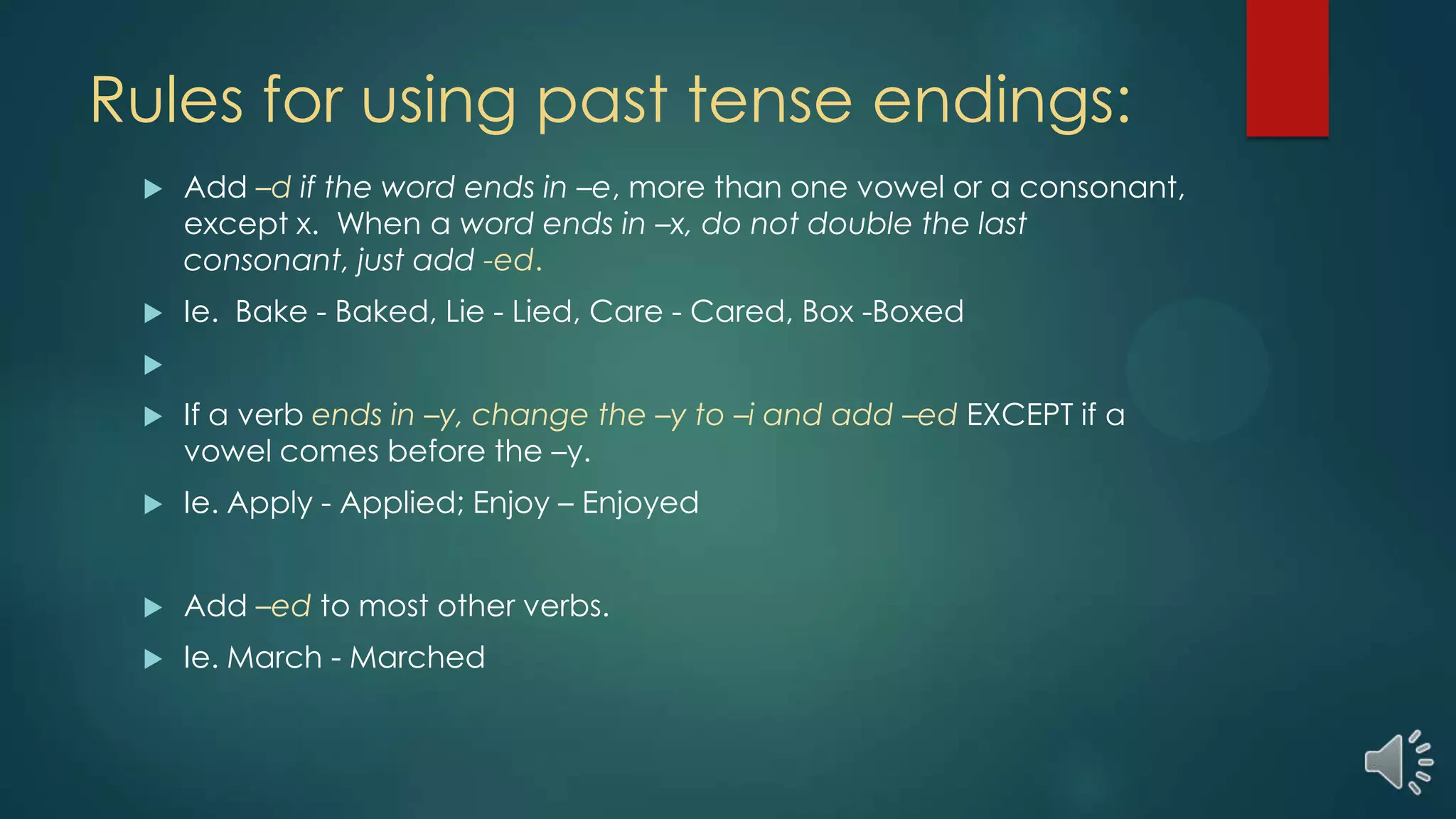 Rules for using past tense endings:
 Add –d if the word ends in –e, more than one vowel or a consonant,
except x. When a word ends in –x, do not double the last
consonant, just add -ed.
 Ie. Bake - Baked, Lie - Lied, Care - Cared, Box -Boxed

 If a verb ends in –y, change the –y to –i and add –ed EXCEPT if a
vowel comes before the –y.
 Ie. Apply - Applied; Enjoy – Enjoyed
 Add –ed to most other verbs.
 Ie. March - Marched
 