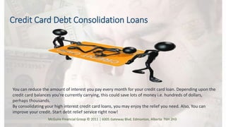 Credit Card Debt Consolidation Loans
You can reduce the amount of interest you pay every month for your credit card loan. Depending upon the
credit card balances you're currently carrying, this could save lots of money i.e. hundreds of dollars,
perhaps thousands.
By consolidating your high interest credit card loans, you may enjoy the relief you need. Also, You can
improve your credit. Start debt relief service right now!
McGuire Financial Group © 2011 | 6005 Gateway Blvd. Edmonton, Alberta T6H 2H3
 