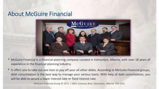 About McGuire Financial
ᶲ McGuire Financial is a financial planning company Located in Edmonton, Alberta, with over 18 years of
experience in the financial planning industry.
ᶲ It offers you to take out one loan to pay off your all other debts. According to McGuire Financial groups,
debt consolidation is the best way to manage your various loans. With help of debt consolidation, you
will be able to secure a lower interest rate or fixed interest rate.
McGuire Financial Group © 2011 | 6005 Gateway Blvd. Edmonton, Alberta T6H 2H3
 