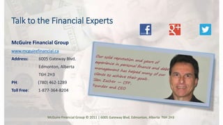 Talk to the Financial Experts
McGuire Financial Group
www.mcguirefinancial.ca
Address: 6005 Gateway Blvd.
Edmonton, Alberta
T6H 2H3
PH: (780) 462-1289
Toll Free: 1-877-364-8204
McGuire Financial Group © 2011 | 6005 Gateway Blvd. Edmonton, Alberta T6H 2H3
 