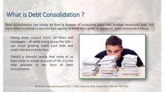 What is Debt Consolidation ?
Debt consolidation can simply be from a number of unsecured loans into another unsecured loan, but
more often it involves a secured loan against an asset that serves as collateral, most commonly a house.
There’s a stressful reality that many of us
have come to accept as a part of life. It is the
help available in the form of Debt
Consolidation.
Paying down student loans, car loans and
mortgages – all while trying to pay the bills –
can result growing credit card debt and
costly interest and late fees.
McGuire Financial Group © 2011 | 6005 Gateway Blvd. Edmonton, Alberta T6H 2H3
 