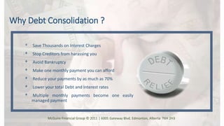 Why Debt Consolidation ?
ᶲ Save Thousands on Interest Charges
ᶲ Stop Creditors from harassing you
ᶲ Avoid Bankruptcy
ᶲ Make one monthly payment you can afford
ᶲ Reduce your payments by as much as 70%
ᶲ Lower your total Debt and Interest rates
ᶲ Multiple monthly payments become one easily
managed payment
McGuire Financial Group © 2011 | 6005 Gateway Blvd. Edmonton, Alberta T6H 2H3
 