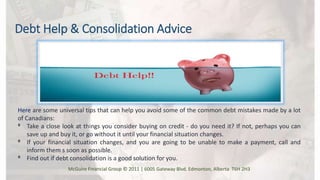 Debt Help & Consolidation Advice
Here are some universal tips that can help you avoid some of the common debt mistakes made by a lot
of Canadians:
ᶲ Take a close look at things you consider buying on credit - do you need it? If not, perhaps you can
save up and buy it, or go without it until your financial situation changes.
ᶲ If your financial situation changes, and you are going to be unable to make a payment, call and
inform them s soon as possible.
ᶲ Find out if debt consolidation is a good solution for you.
McGuire Financial Group © 2011 | 6005 Gateway Blvd. Edmonton, Alberta T6H 2H3
 