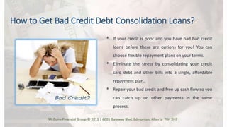 ᶲ If your credit is poor and you have had bad credit
loans before there are options for you! You can
choose flexible repayment plans on your terms.
ᶲ Eliminate the stress by consolidating your credit
card debt and other bills into a single, affordable
repayment plan.
ᶲ Repair your bad credit and free up cash flow so you
can catch up on other payments in the same
process.
How to Get Bad Credit Debt Consolidation Loans?
McGuire Financial Group © 2011 | 6005 Gateway Blvd. Edmonton, Alberta T6H 2H3
 