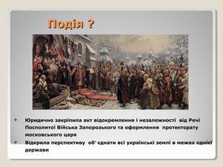 Подія ?Подія ?
 Юридично закріпила акт відокремлення і незалежності від Речі
Посполитої Війська Запорозького та оформлення протекторату
московського царя
 Відкрила перспективу об’ єднати всі українські землі в межах однієї
держави
 
