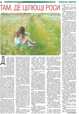 14       Молодь Черкащини №13
                                       27 березня 2013
                                                                                                                                              жіноча лірика


ТАМ, ДЕ ЦІЛЮЩІ РОСИ
                                                                                                                                                      яка дещо бачила і дещо знає,
                                                                                                                                                      от і все.
                                                                                                                                                         – Мені здається, ви не випад-
                                                                                                                                                      ково опинилися у цьому потязі,
                                                                                                                                                      навпроти мого сидіння, – тихо
                                                                                                                                                      мовила.
                                                                                                                                                         – Випадковостей узагалі не
                                                                                                                                                      буває, – погладжував вуса ді-
                                                                                                                                                      дусь. – Хочете про щось спи-
                                                                                                                                                      тати і знову боїтеся? А ви
                                                                                                                                                      спробуйте. Ну ж бо, сміливіше!
                                                                                                                                                      Вчіться жити, допоки не пізно.
                                                                                                                                                         – Як мине моя поїздка? – тихо
                                                                                                                                                      спитала Марина. – Мені лячно,
                                                                                                                                                      адже там…
                                                                                                                                                         – Там трави розкішні та роси
                                                                                                                                                      цілющі, там подих родини ви-
                                                                                                                                                      тає, там істина, там невмиру-
                                                                                                                                                      ще, там папороть квітом у ніч
                                                                                                                                                      Купальську палає, – зазираючи
                                                                                                                                                      в очі, прошепотів дідусь. – Усе
                                                                                                                                                      буде добре. Боїтеся повірити?
                                                                                                                                                      Я дам вам номер свого телефо-
                                                                                                                                                      ну. Коли станеться усе, як я ска-
                                                                                                                                                      зав, повідомте. Я ще гулятиму
                                                                                                                                                      на вашому весіллі.
                                                                                                                                                         – Оце вже перебір, – засмія-
                                                                                                                                                      лася Марина. – Я застара.
                                                                                                                                                         – Ніколи так не кажіть, – узяв
                                                                                                                                                      її за руку. – Всьому свій час. І
                                                                                                                                                      своя доля. Вашим новим сусі-
                                                                                                                                                      дом, ну, там, у селі, буде чоло-
                                                                                                                                                      вік ваших років, вдівець з донь-
                                                                                                                                                      кою. Це ваша пара. І оселитеся
                                                                                                                                                      ви там, де і повинні. Місто – то
                                                                                                                                                      не ваше, ви там хворієте та по-
                                                                                                                                                      невіряєтеся. А ваша місцина че-
                                                                                                                                                      кає на вас, кличе у снах, не дає
                                                                                                                                                      спокою, чи не так? Незабаром
                                                                                                                                                      ми зустрінемося, а зараз ось,
                                                                                                                                                      тримайте, – дідусь нашкрябав
                                                                                                                                                      на шматку паперу телефон. – Я
                                                                                                                                                      прощаюся, але ненадовго. Мені
                                                                                                                                                      час сходити.
                                                                                                                                                         Загадковий чоловік вийшов
                                                                                                                                                      на найближчій станції, а Мари-




Д
                                                                                                                                                      на одно не могла відірватися
                  Потяг мчав у       жаль, зараз навіть їхати немає          – Болить? – спитав з таким          знав, як зболіла її душа! Ма-        від вікна, дивлячись на людину,
               минуле, до давно      куди. Мало того, що ніхто не че-     розумінням, що вона розпла-            рина поглянула у вікно. Потяг        яка так добре її розуміла…
               забутої, втраченої    кає, так і обійстя зяє вигорілою     калася. – Нічого, голубонько,          якраз минав місцину, яка чи-            Рідне село зустріло туманом,
               домівки. За вікном    пусткою. Тієї злощасної осені,       – лагідно мовив, – це не так           мось нагадала колишнє…               що стелився з лук та огортав
               мелькали пейзажі,     більше як двадцять років по-         страшно, повірте. Усе ще буде            Вона, босоноге дівча з розси-      обійстя. Жінка вийшла з таксі,
               станції, розв’язки,   тому, стояла затяжна негода:         гаразд. Є місця, де і трави, і         паним по плечах неслухняним          вдихнула на повні груди приза-
               схвильовані     об-   з дощами та грозами, яких не         роси цілющі… Ваша туга мине.           волоссям, гасає навколо дідуся       бутий запах дитинства. Голова
               личчя. А на очі Ма-   пам’ятали і старожили. Однієї           – Коли? – простогнала.              та аж сяє від сміху і невимовно-     пішла обертом, серце засту-
               рини наверталися      ночі блискавка влучила у буди-          – Незабаром, – зазирнув у           го щастя.                            котіло, як навіжене, вона бо-
сльози. Як давно усе було, а наче    нок, зайнялася пожежа. Не вці-       вічі. – Це зараз здається, що            – Ану, додому, бешкетнице, –       ялася поглянути на місце, що
вчора… Як швидко та неблаган-        лів ніхто, так і згоріли живцем.     серце не здолає біль. Людина           вдавано супить брови дідусь, а       зробило її сиротою. Добре, хоч
но плине час! І як шкода, що існу-   Напевно, не змогли вибратися         така витривала істота, іноді аж        вона аж заходиться від дзвінко-      туман трохи скрадає невеселе
ють речі, які поверненню не під-     з будівлі чи потруїлися чадом,       дивно.                                 го сміху.                            видовище, – проносилося у го-
лягають. Здається, зараз віддала     ніхто не пояснив, очевидців не          – Ви нічого про мене не зна-          – Кому кажу? – дідусь важко        лові. Набравшись хоробрості,
б усе, аби її рідні були живими,     лишилося. В ту страшну ніч за-       єте, – прошепотіла.                    звалює на плече клунок зі сві-       увійшла на заросле бур’яном
аби було кому схилитися на пле-      гинули і дідусь, і бабуся, і мама,      – Впевнені? – посміхнувся. –        жоскошеною травою. – Ходімо,         подвір’я. Згарища видно не
че, аби було до кого їхати. Та, на   що саме приїхала навідати рід-       Хочете стисло переповім ваше           бабуся чекає, пиріжечків напе-       було, колись молоді дерева,
жаль…                                ню. Сама ж Марина залишила-          життя? Смуток та жалоба живуть         кла. Ходімо, Марічко, он хмара       які насаджував дідусь, вима-
  Вона не навідувалася на            ся жити, бо зосталася удома.         у серці, а ще страх. Ви усього бо-     суне, дощ уперіщить – промок-        хали мало не до неба. Серце
батьківщину більше двадцяти          В місті, якраз напередодні її        їтеся: і нових стосунків, і кохання,   немо до нитки.                       стиснула невидима рука. Щоб
років. Якось не вистачало смі-       від’їзду, виникла невідкладна        і зближення з людьми. Вам зда-           А їй байдуже. Вона аж притан-      не впасти, Марія вхопилася за
ливості знов увійти у ту ж саму      проблема на роботі, її не відпус-    ється, що відчуй ви себе щасли-        цьовувала тоді, підставляючи до-     стовбур яблуні.
річку. Кажуть, у неї не можна        тили. Як вона тоді побивалася!       вою та у безпеці, як усе вмить         лоньки під теплі струмені дощу.         – Агов, хто тут? – гукнув не-
зануритися двічі. Але хто знає.      А згодом, отримавши страшну          зруйнується, і ви залишитеся             На очі знов навернулися            знайомець, що виринув з тума-
З роками туга за найкращим           звістку, впала у ступор, не хо-      одна. Ви, наче равлик, заброню-        сльози. І чому вона не знала,        ну. – Ви хто? – спинився навпро-
місцем на землі стала такою          тіла жити.                           валися у панцир і боїтеся жити. А      що треба цінувати кожну мить         ти неї з повними відрами води.
невиносною, що врешті-решт              І ось зараз, набравшись муж-      жити треба, незважаючи на жа-          щастя? З тих пір її ніхто так і не      – Ви, напевне, новий сусід? –
вона зважилася відвідати рідне       ності, повертається до своїх ви-     хіття, крізь яке судилося пройти.      кликав Марічкою. Жінка отями-        змахнула сльози. – А я Марічка.
село. І ось потяг мчить у мину-      токів. Колись давно вона дала           – Хто ви? – витирала сльози         лася, поглянула у вікно. Диво-          – Господиня? – зрадів чоло-
ле. Інколи навіть зринає вра-        собі слово, що її нога не сту-       Марина. – Хто про мене розпо-          дивне, наче нізвідки з’явилася       вік. – Мені розповідали про вас,
ження, що нічого не змінилося,       пить на те страшне місце, але...     вів?                                   хмарина, почав накрапати до-         казали, що ви сюди ані ногою.
а вона усе та ж молода дівчина,      З часом уві сні дедалі частіше          – Ваші очі, – лагідно всміхався     щик. Оце збіг. Чи ні? Марина         А я ось до вашого колодязя хо-
яка дивиться на світ широко          почала бачити рідні місця, чути      дідусь. – Чого так дивитеся? Не        перевела погляд на загадково-        джу. Вода у вас смачна. Ви ж не
розплющеними очима. Хто ж            призабуті звуки, відчувати аро-      вірите? Дарма. Колись зрозуміє-        го пасажира навпроти. Дідусь         проти? – зніяковів…
знав, що життя так безжально         мат свіжоскошеної трави, і та-       те. Ніщо у житті не відбувається       ховав лукаву посмішку.                  Минуло півроку. Марина із
пошматує її долю? Хто знав, що       кий щем зринав у серці, така         просто так, затямте. А чашу гір-         – Кажу ж, усе налагодиться,        завмиранням серця набирала
незабаром очі заполонить сму-        ностальгія, яку несила було          коти ви вже випили, не лишилося        то знак, – тихо мовив, а потім       номер телефону, залишений ді-
ток?..                               винести. Зараз їй сорок чоти-        й краплини. Повірте мені, ви ще        зненацька додав: – Марічко.          дусем у потязі.
  Марина майже весь вільний          ри роки. Здавалося б, зріла          почуватиметеся щасливою. Всмі-           Її пересмикнуло, вона схопи-          – Марічко, ви? – обізвався чо-
час проводила у дідуся та ба-        людина, яка повинна сміливо          хаєтеся? Це вже добре. Але так і       лася за серце.                       ловік раніше, ніж вона й слово
бусі. Не могла дочекатися, до-       дивитися життю у вічі. А вона        станеться. Вам покращає уже не-          – Оцього не треба, – засміяв-      мовила. – Усе гаразд? Я ж не
поки розпочнуться канікули та        боїться. Боже правий, як вона        забаром, як тільки-но торкнетеся       ся дідусь, – ніяких хвилювань.       помилився?
вирветься із задушливого міс-        боїться доторкнутися до мину-        пуповини.                                – Здається, я вам не назива-          – Ні, – видихнула. – Усе збу-
та на вільний простір, на повні      лого, до болючої рани, яку так          – Якої?                             лася, – шепотіла Марина. – До        лося, як і казали. На весілля
груди вдихне свіже повітря. А як     і не зміг залікувати час.               – Місця, яке лікує усе, – чоло-     того ж так мене кликав тільки…       приїдете?
тріпотіло серце, коли визирала          – Вам зле? – хтось взяв її до-    вік замовк, а Марина боялася             – Дідусь, – продовжив чоло-           – Диктуйте адресу. Де ви зна-
з вікон таксі та чекала-не могла     лоню.                                подальшими розпитуваннями              вік.                                 ходитеся?
дочекатися, поки з-за повороту          Марина здригнулася, роз-          зруйнувати ауру затишку, яка             – Хто ви? – схопила його за           – А хіба і для вас є якісь таєм-
вигулькне бабусина оселя. Хіба       плющила очі. Навпроти сидів          аж бриніла навколо.                    руку. – Благаю, скажіть, не мучте.   ниці? – грайливо посміхнулася
думала вона тоді, що її щастя        старенький дідусь з проникли-           Чи не вперше за останні роки          – Людина, – серйозно погля-        жінка. – Я там, де цілющі роси…
обірветься так водночас? На          вим поглядом сірих очей.             вона відчула спокій. Якби хто          нув їй у вічі. – Просто людина,                    Наталія ПЕРВІШКО
 