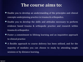 The course aims to:
Enable you to develop an understanding of the principles and clinical
concepts underpinning practice in trauma & orthopedics.
Enable you to develop the skills and attitudes necessary to perform
evidence based trauma & orthopedic practice and research within
trauma & orthopedics
Foster a commitment to lifelong learning and an inquisitive approach
to clinical practice
A flexible approach to course delivery has been utilised, and for the
majority of modules you can choose to study by attending taught
sessions or by distance learning.
 